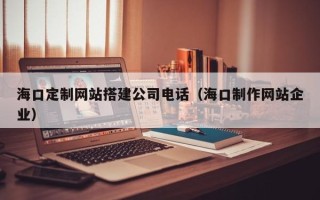 伊春海口定制网站搭建公司电话（海口制作网站企业）
