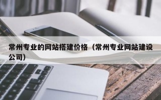 伊春常州专业的网站搭建价格（常州专业网站建设公司）