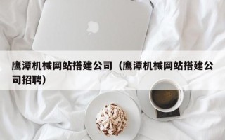 伊春鹰潭机械网站搭建公司（鹰潭机械网站搭建公司招聘）